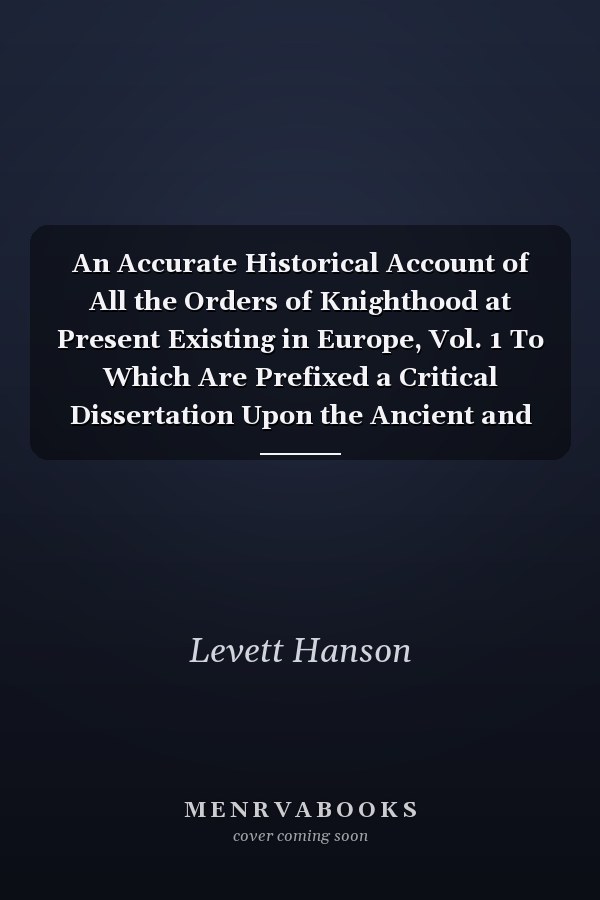 An Accurate Historical Account of All the Orders of Knighthood at Present Existing in Europe, Vol. 1 To Which Are Prefixed a Critical Dissertation Upon the Ancient and Present State of Those Equestrian Institutions, and a Prefatory Discourse on the Origi