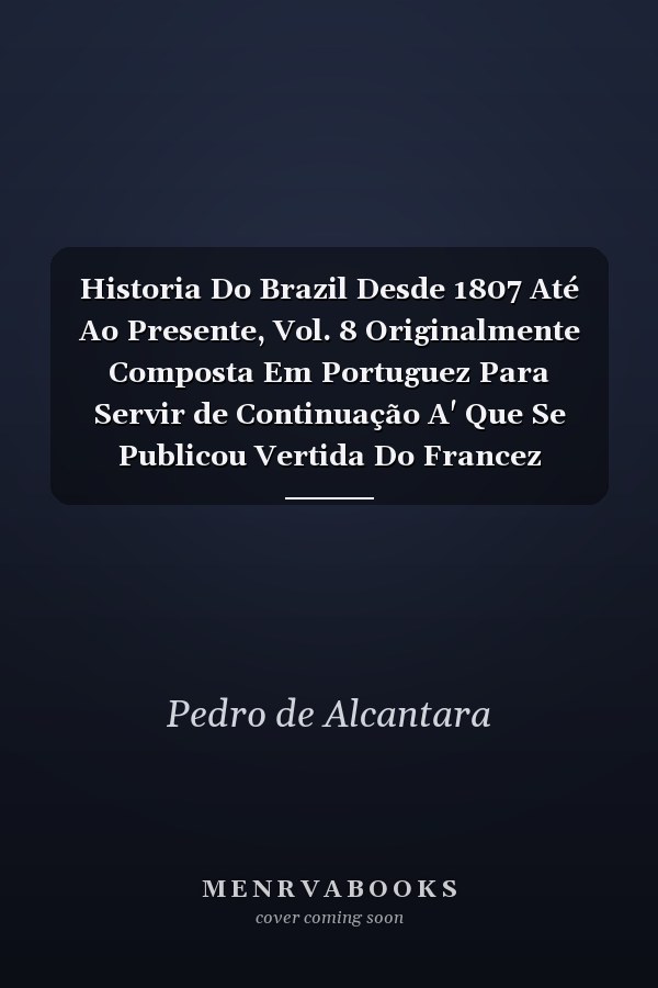 Historia Do Brazil Desde 1807 Até Ao Presente, Vol. 8 Originalmente Composta Em Portuguez Para Servir de Continuação A' Que Se Publicou Vertida Do Francez (Classic Reprint)