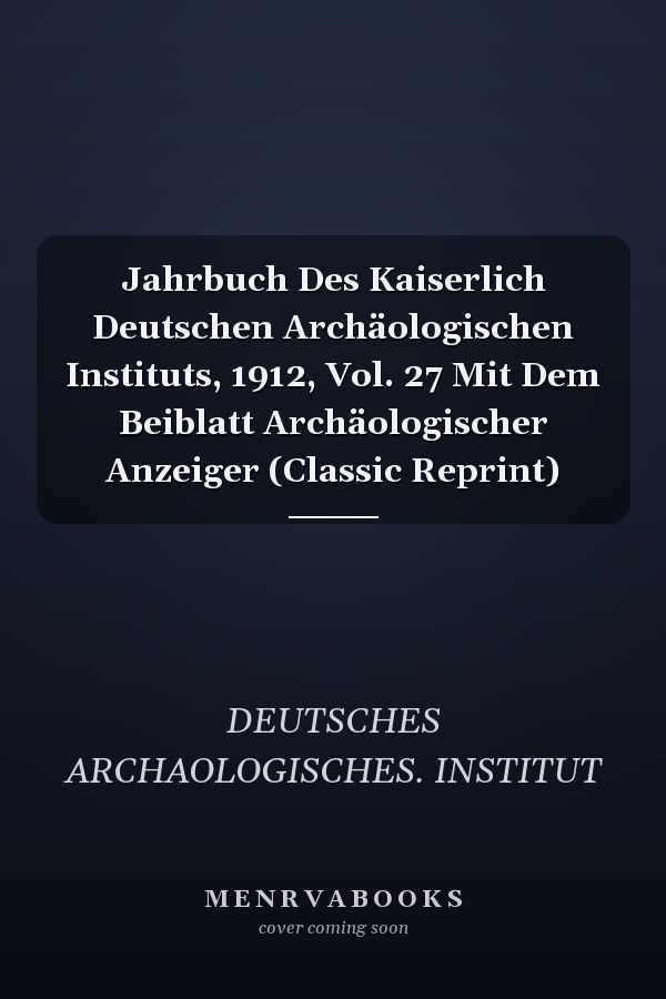 Jahrbuch Des Kaiserlich Deutschen Archäologischen Instituts, 1912, Vol. 27 Mit Dem Beiblatt Archäologischer Anzeiger (Classic Reprint)