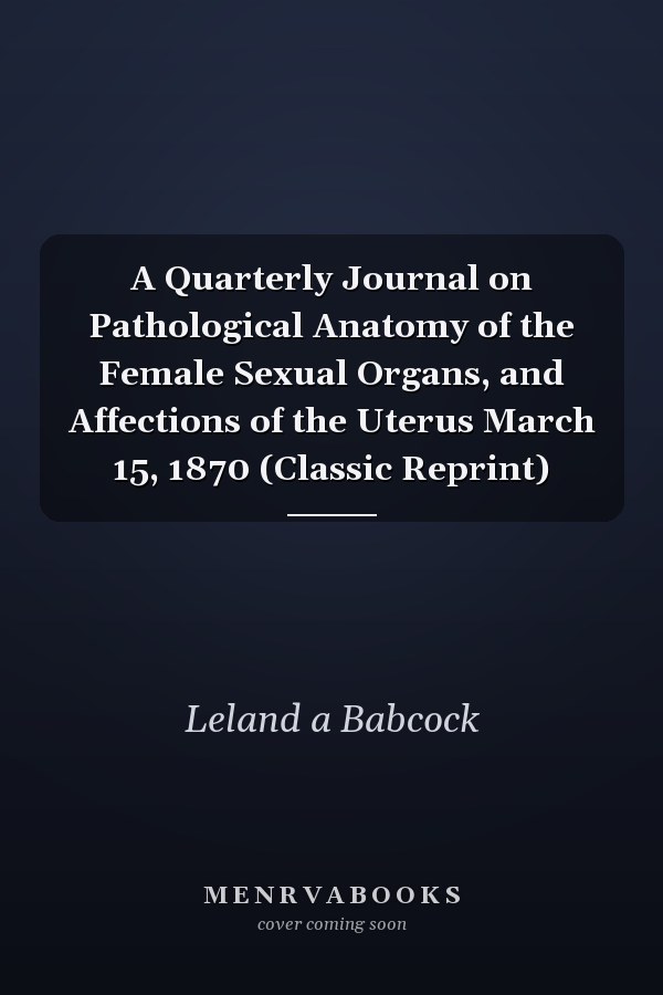 A Quarterly Journal on Pathological Anatomy of the Female Sexual Organs, and Affections of the Uterus March 15, 1870 (Classic Reprint)