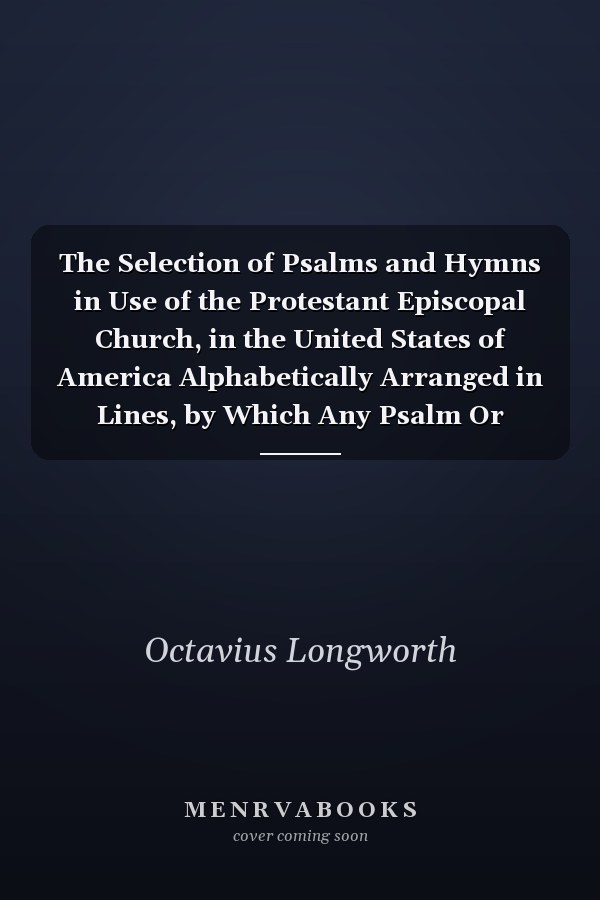 The Selection of Psalms and Hymns in Use of the Protestant Episcopal Church, in the United States of America Alphabetically Arranged in Lines, by Which Any Psalm Or Hymn May Be Found, on Reference to Any Line Contained Therein (Classic Reprint)