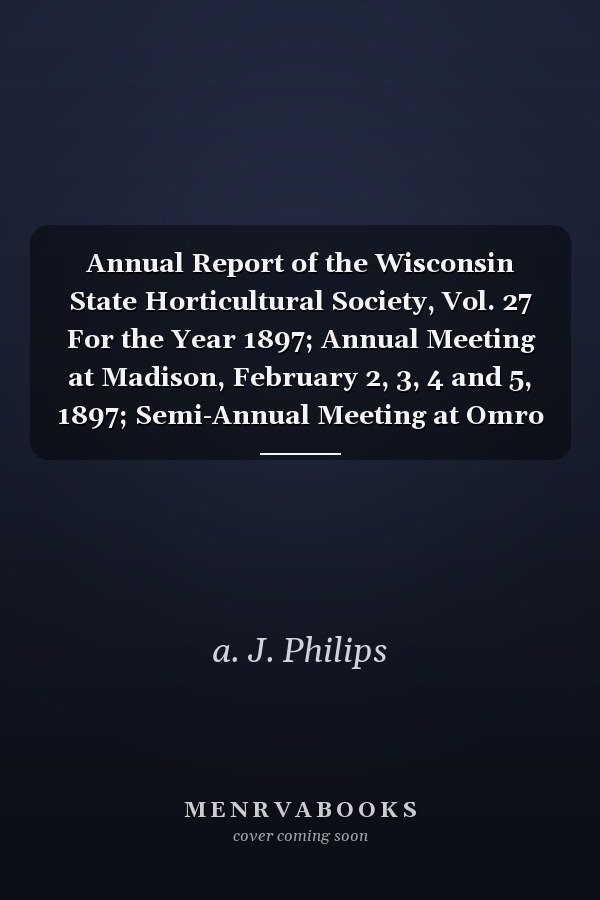 Annual Report of the Wisconsin State Horticultural Society, Vol. 27 For the Year 1897; Annual Meeting at Madison, February 2, 3, 4 and 5, 1897; Semi-Annual Meeting at Omro June 22 and 23, 1897 (Classic Reprint)