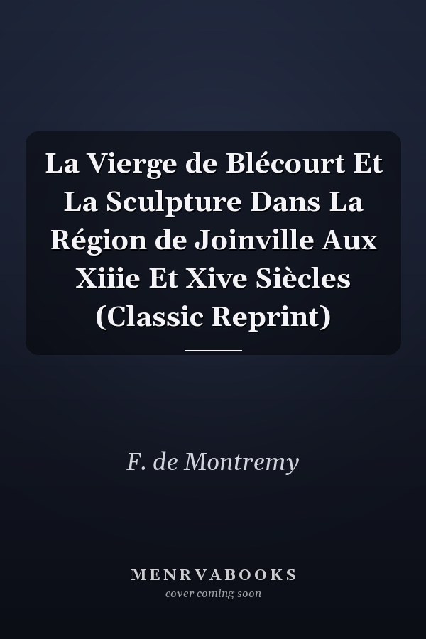 La Vierge de Blécourt Et La Sculpture Dans La Région de Joinville Aux Xiiie Et Xive Siècles (Classic Reprint)