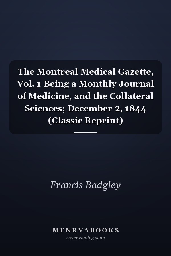 The Montreal Medical Gazette, Vol. 1 Being a Monthly Journal of Medicine, and the Collateral Sciences; December 2, 1844 (Classic Reprint)