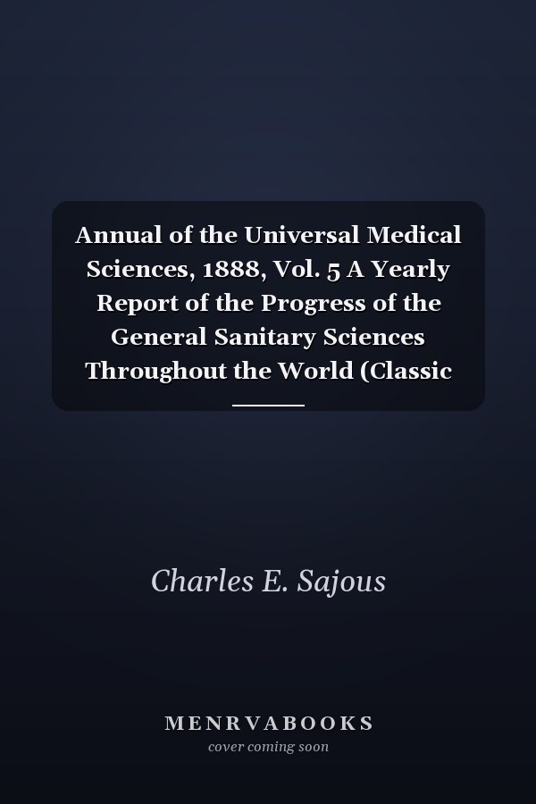 Annual of the Universal Medical Sciences, 1888, Vol. 5 A Yearly Report of the Progress of the General Sanitary Sciences Throughout the World (Classic Reprint)