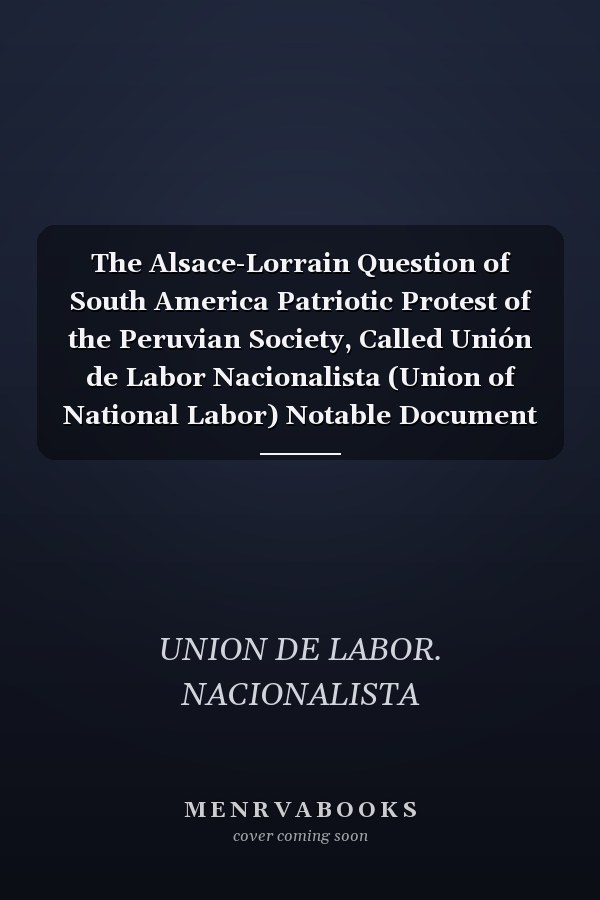 The Alsace-Lorrain Question of South America Patriotic Protest of the Peruvian Society, Called Unión de Labor Nacionalista (Union of National Labor) Notable Document Showing Chile's Sinister Plan as Regards Peru and the Lost Provinces (Classic Reprint)