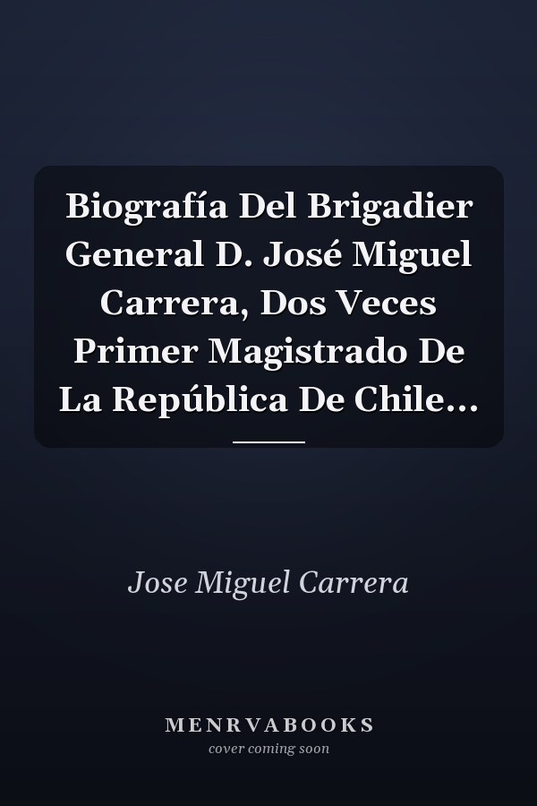 Biografía Del Brigadier General D. José Miguel Carrera, Dos Veces Primer Magistrado De La República De Chile...
