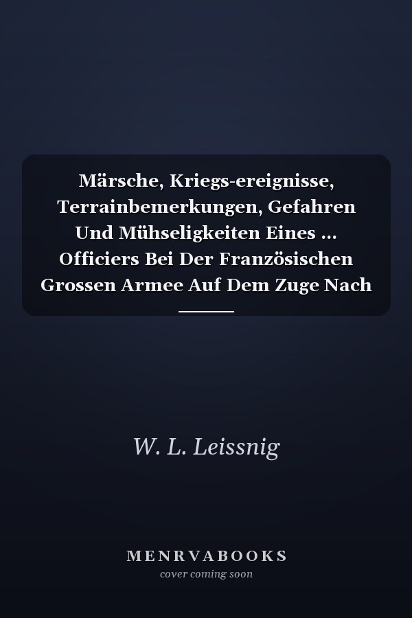 Märsche, Kriegs-ereignisse, Terrainbemerkungen, Gefahren Und Mühseligkeiten Eines ... Officiers Bei Der Französischen Grossen Armee Auf Dem Zuge Nach Moskau ... 1812 ......