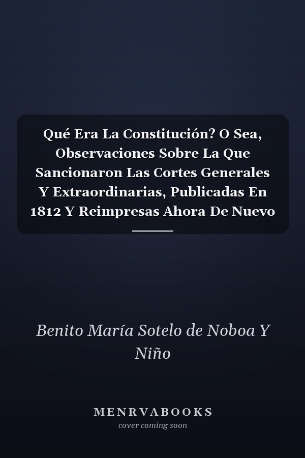 Qué Era La Constitución? O Sea, Observaciones Sobre La Que Sancionaron Las Cortes Generales Y Extraordinarias, Publicadas En 1812 Y Reimpresas Ahora De Nuevo En Un Solo Volumen Por Su Autor D. Benito María Sotelo De Noboa Y Niño......
