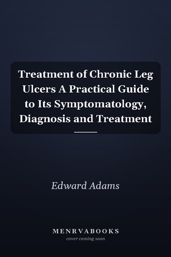 Treatment of Chronic Leg Ulcers A Practical Guide to Its Symptomatology, Diagnosis and Treatment