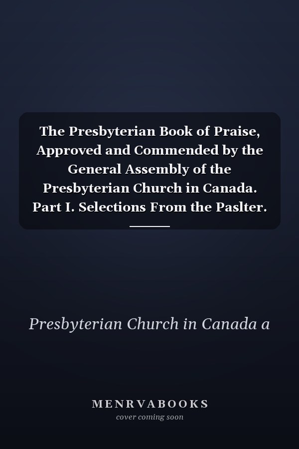 The Presbyterian Book of Praise, Approved and Commended by the General Assembly of the Presbyterian Church in Canada. Part I. Selections From the Paslter. Part Ii. the Hymnal, Revised and Enlarged