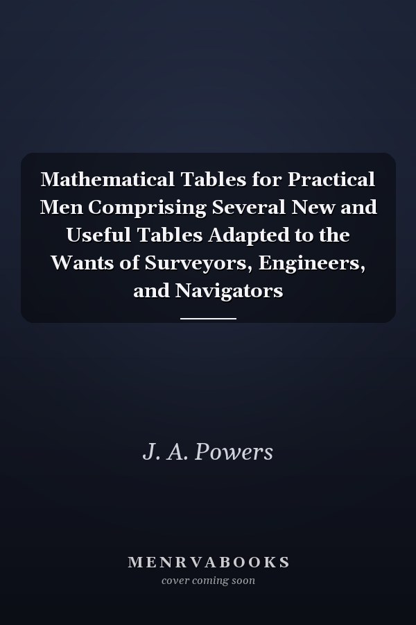 Mathematical Tables for Practical Men Comprising Several New and Useful Tables Adapted to the Wants of Surveyors, Engineers, and Navigators