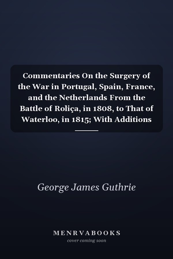 Commentaries On the Surgery of the War in Portugal, Spain, France, and the Netherlands From the Battle of Roliça, in 1808, to That of Waterloo, in 1815; With Additions Relating to Those in the Crimea in 1854-55, Showing the Improvements Made During