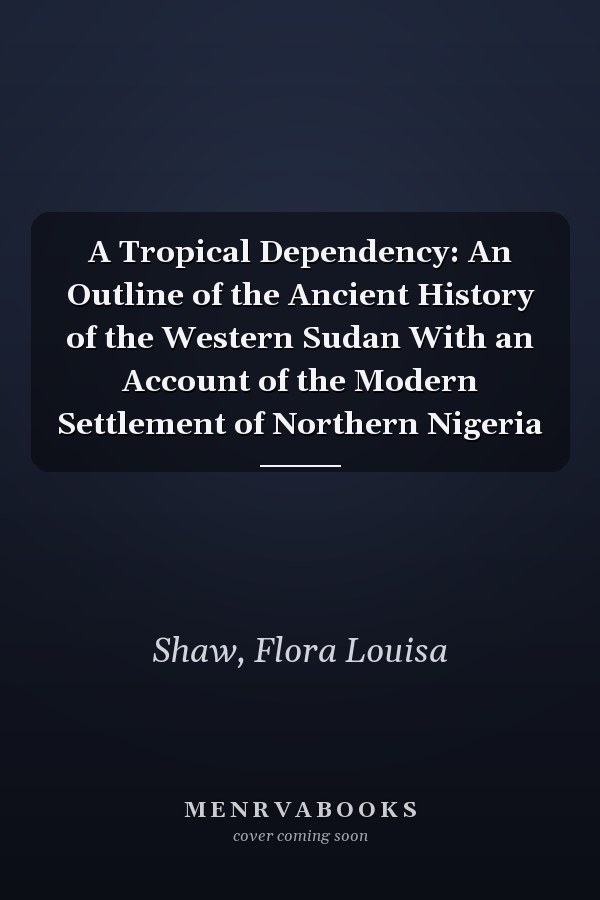 A Tropical Dependency: An Outline of the Ancient History of the Western Sudan With an Account of the Modern Settlement of Northern Nigeria