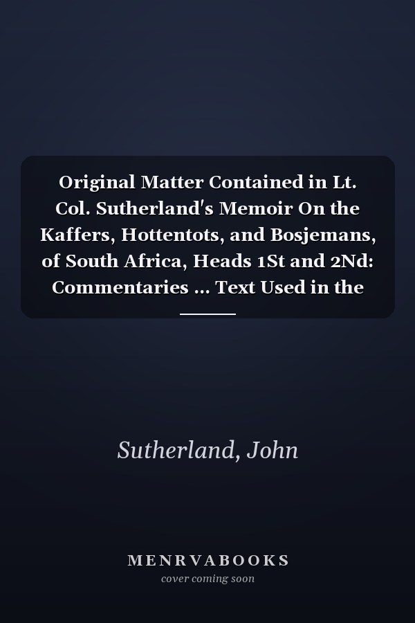 Original Matter Contained in Lt. Col. Sutherland's Memoir On the Kaffers, Hottentots, and Bosjemans, of South Africa, Heads 1St and 2Nd: Commentaries ... Text Used in the Compilation of the Memoirs