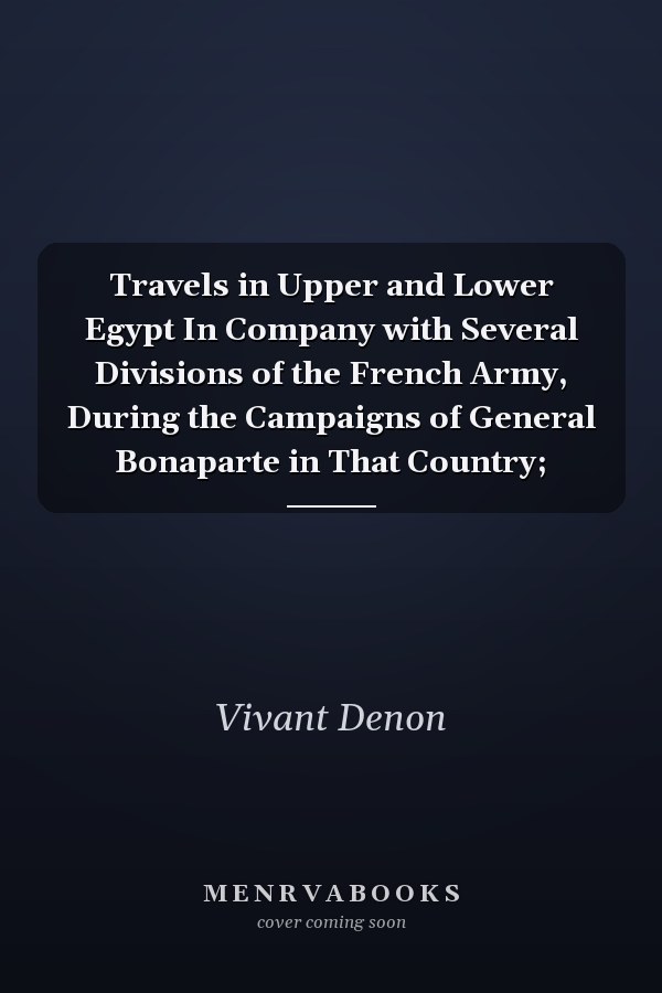 Travels in Upper and Lower Egypt In Company with Several Divisions of the French Army, During the Campaigns of General Bonaparte in That Country;