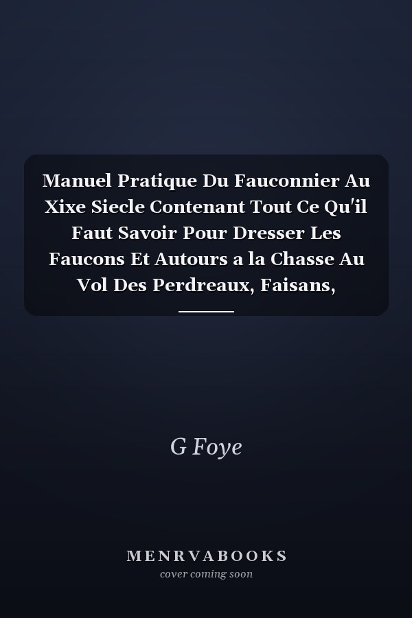 Manuel Pratique Du Fauconnier Au Xixe Siecle Contenant Tout Ce Qu'il Faut Savoir Pour Dresser Les Faucons Et Autours a la Chasse Au Vol Des Perdreaux, Faisans, Canards, Lièvres, Lapins, Etc