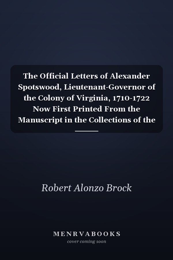 The Official Letters of Alexander Spotswood, Lieutenant-Governor of the Colony of Virginia, 1710-1722 Now First Printed From the Manuscript in the Collections of the Virginia Historical Society