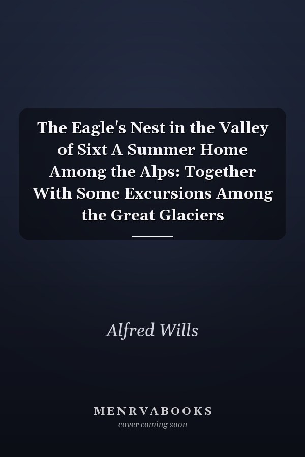 The Eagle's Nest in the Valley of Sixt A Summer Home Among the Alps: Together With Some Excursions Among the Great Glaciers