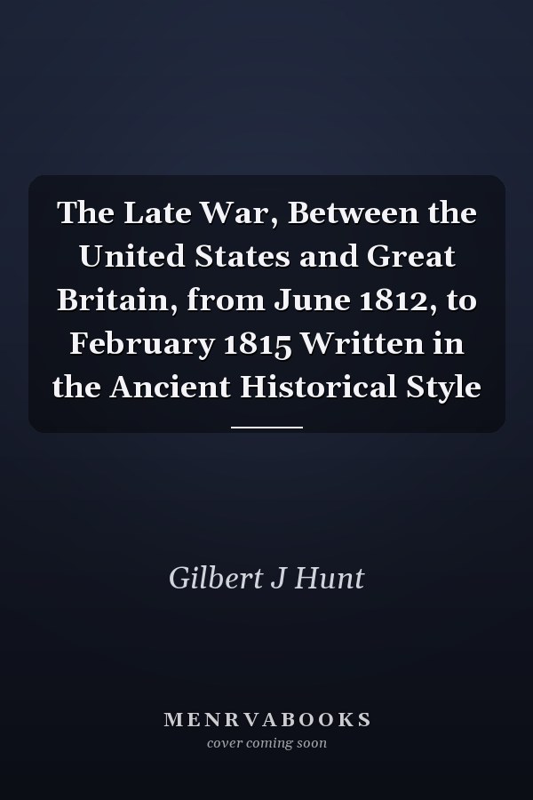 The Late War, Between the United States and Great Britain, from June 1812, to February 1815 Written in the Ancient Historical Style