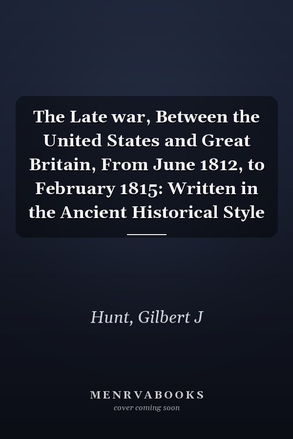 The Late war, Between the United States and Great Britain, From June 1812, to February 1815: Written in the Ancient Historical Style