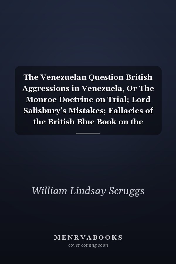 The Venezuelan Question British Aggressions in Venezuela, Or The Monroe Doctrine on Trial; Lord Salisbury's Mistakes; Fallacies of the British Blue Book on the Disputed Boundary