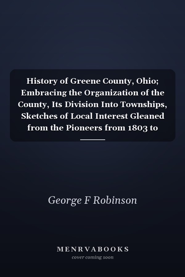 History of Greene County, Ohio; Embracing the Organization of the County, Its Division Into Townships, Sketches of Local Interest Gleaned from the Pioneers from 1803 to 1840, Together with a Roster of the Soldiers of the Revolution and the War of 1812, Wh