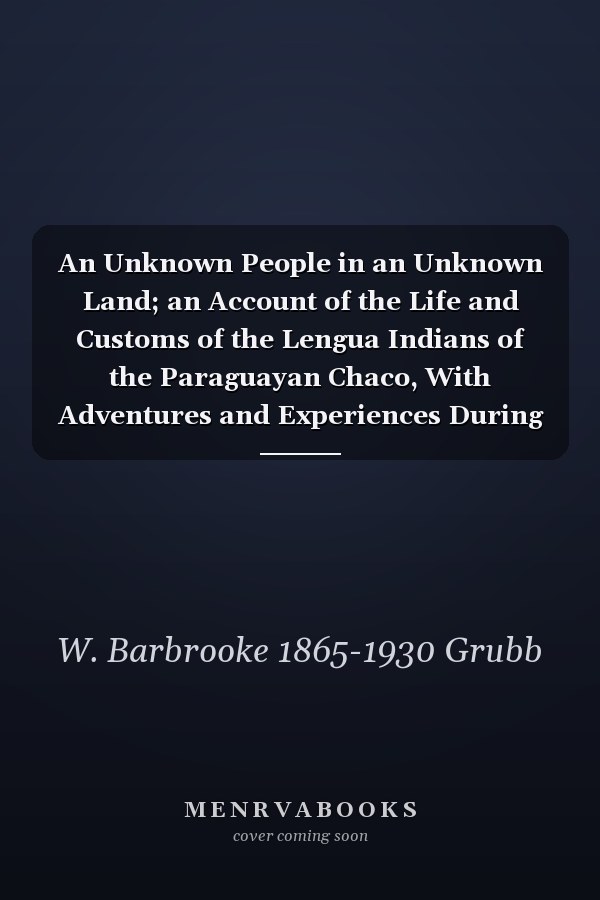 An Unknown People in an Unknown Land; an Account of the Life and Customs of the Lengua Indians of the Paraguayan Chaco, With Adventures and Experiences During Twenty Years' Pioneering and Exploration Amongst Them