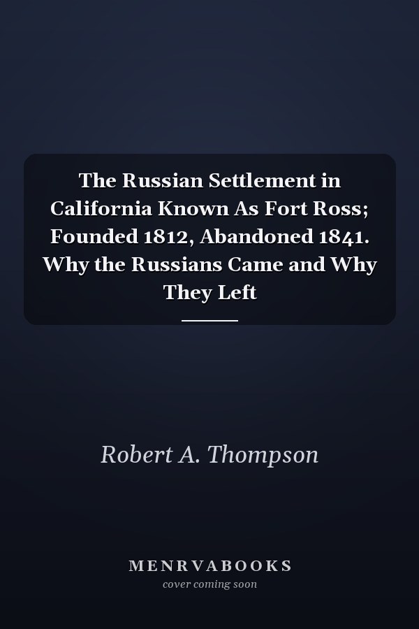 The Russian Settlement in California Known As Fort Ross; Founded 1812, Abandoned 1841. Why the Russians Came and Why They Left