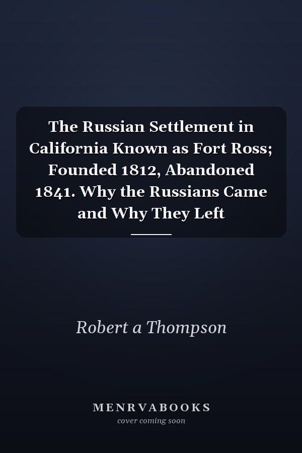 The Russian Settlement in California Known as Fort Ross; Founded 1812, Abandoned 1841. Why the Russians Came and Why They Left