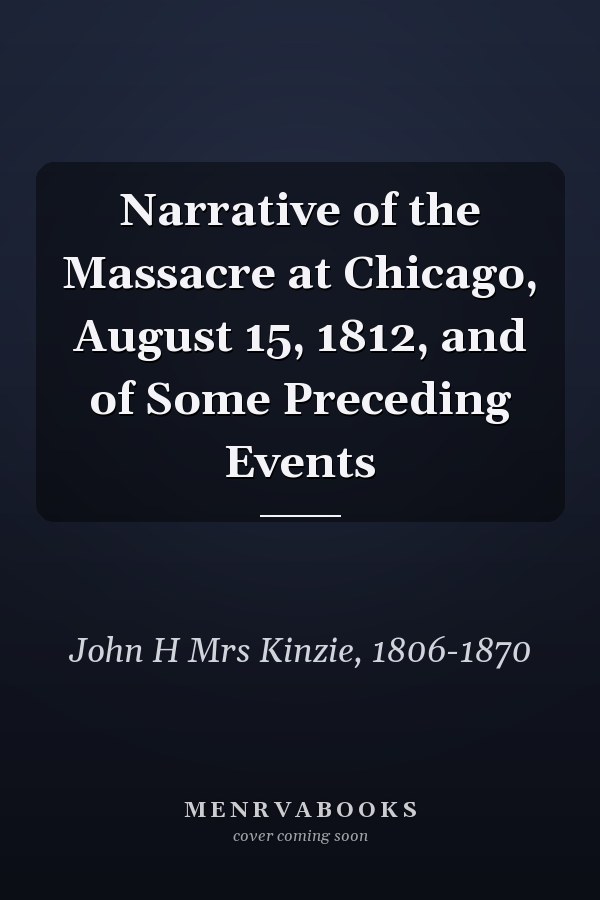 Narrative of the Massacre at Chicago, August 15, 1812, and of Some Preceding Events
