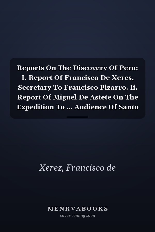 Reports On The Discovery Of Peru: I. Report Of Francisco De Xeres, Secretary To Francisco Pizarro. Ii. Report Of Miguel De Astete On The Expedition To ... Audience Of Santo Domingo. Iv. Report Of