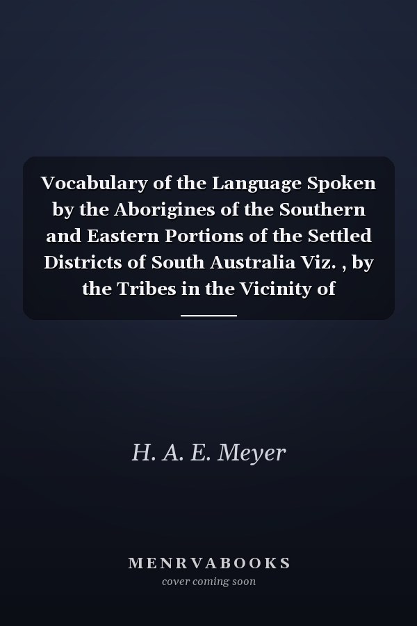Vocabulary of the Language Spoken by the Aborigines of the Southern and Eastern Portions of the Settled Districts of South Australia Viz. , by the Tribes in the Vicinity of Encounter Bay, and (with Slight Variations) by Those Extending Along the Coast To