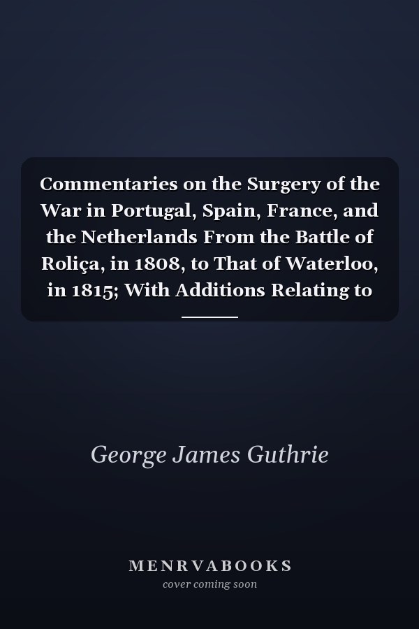 Commentaries on the Surgery of the War in Portugal, Spain, France, and the Netherlands From the Battle of Roliça, in 1808, to That of Waterloo, in 1815; With Additions Relating to Those in the Crimea in 1854-55, Showing the Improvements Made During