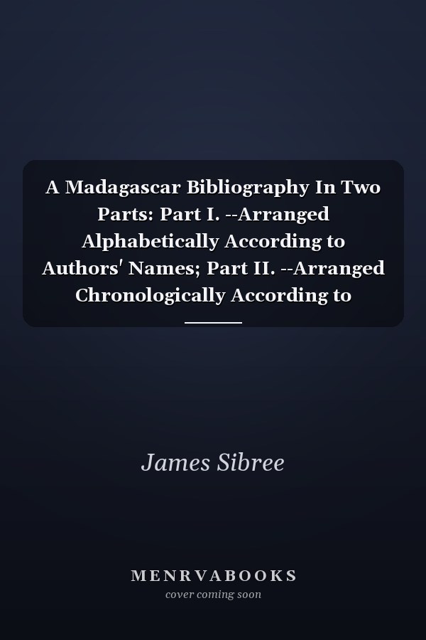 A Madagascar Bibliography In Two Parts: Part I. --Arranged Alphabetically According to Authors' Names; Part II. --Arranged Chronologically According to Subjects Treated Of. to Which Is Added a List of Publications in the Malagasy Language, and a List of Ma