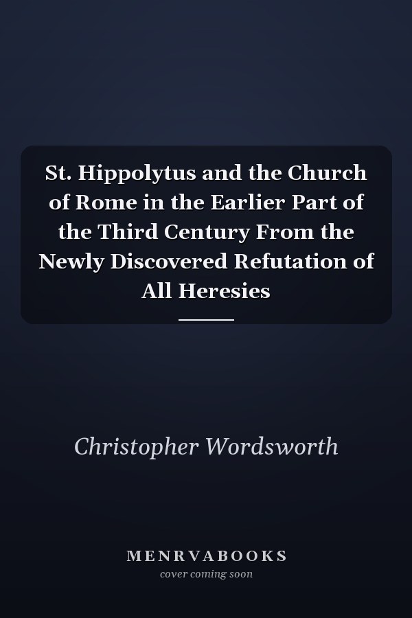 St. Hippolytus and the Church of Rome in the Earlier Part of the Third Century From the Newly Discovered Refutation of All Heresies
