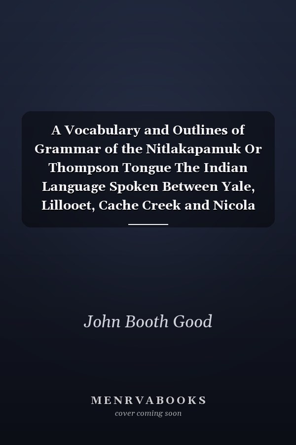 A Vocabulary and Outlines of Grammar of the Nitlakapamuk Or Thompson Tongue The Indian Language Spoken Between Yale, Lillooet, Cache Creek and Nicola Lake, Together with a Phonetic Chinook Dictionary, Adapted for Use in the Province of British Columbia