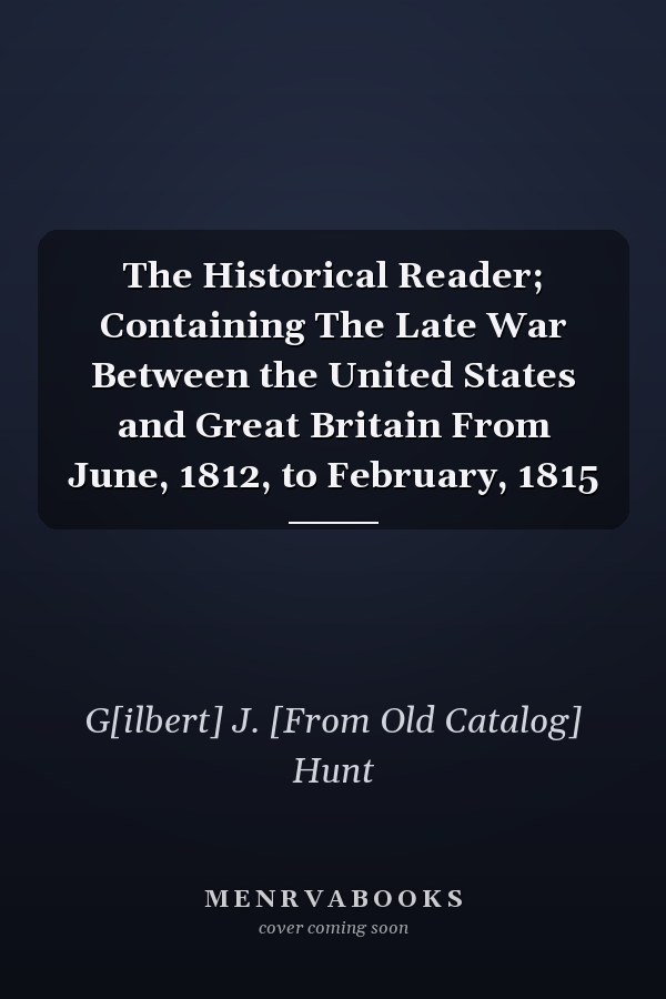 The Historical Reader; Containing The Late War Between the United States and Great Britain From June, 1812, to February, 1815