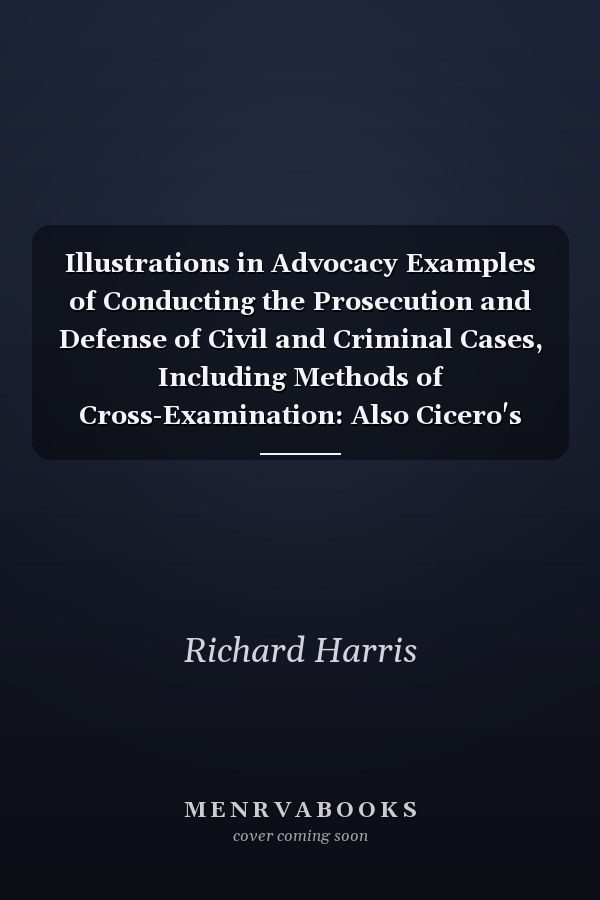 Illustrations in Advocacy Examples of Conducting the Prosecution and Defense of Civil and Criminal Cases, Including Methods of Cross-Examination: Also Cicero's Defense of Roscius for Murder, and the Story of the Tichborne Trial Retold
