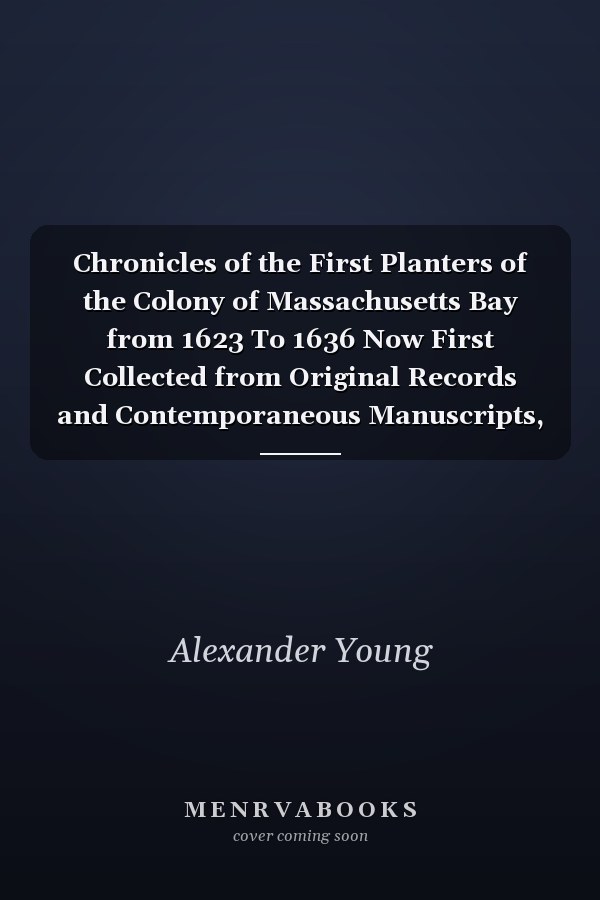 Chronicles of the First Planters of the Colony of Massachusetts Bay from 1623 To 1636 Now First Collected from Original Records and Contemporaneous Manuscripts, and Illustrated with Notes