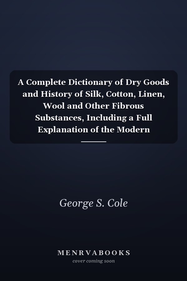 A Complete Dictionary of Dry Goods and History of Silk, Cotton, Linen, Wool and Other Fibrous Substances, Including a Full Explanation of the Modern Processes of Spinning, Dyeing and Weaving, with an Appendix Containing a Treatise on Window Trimming, Germ