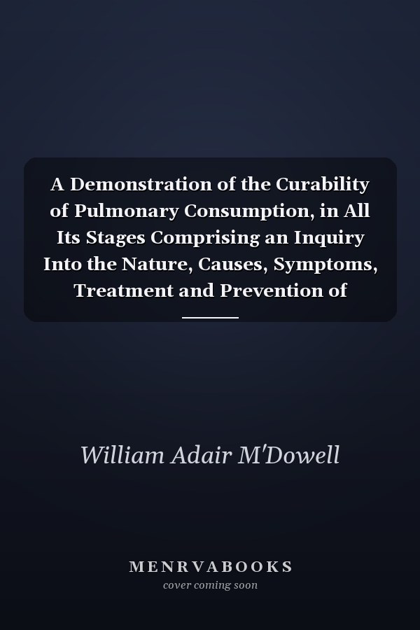 A Demonstration of the Curability of Pulmonary Consumption, in All Its Stages Comprising an Inquiry Into the Nature, Causes, Symptoms, Treatment and Prevention of Tuberculous Diseases in General (Classic Reprint)