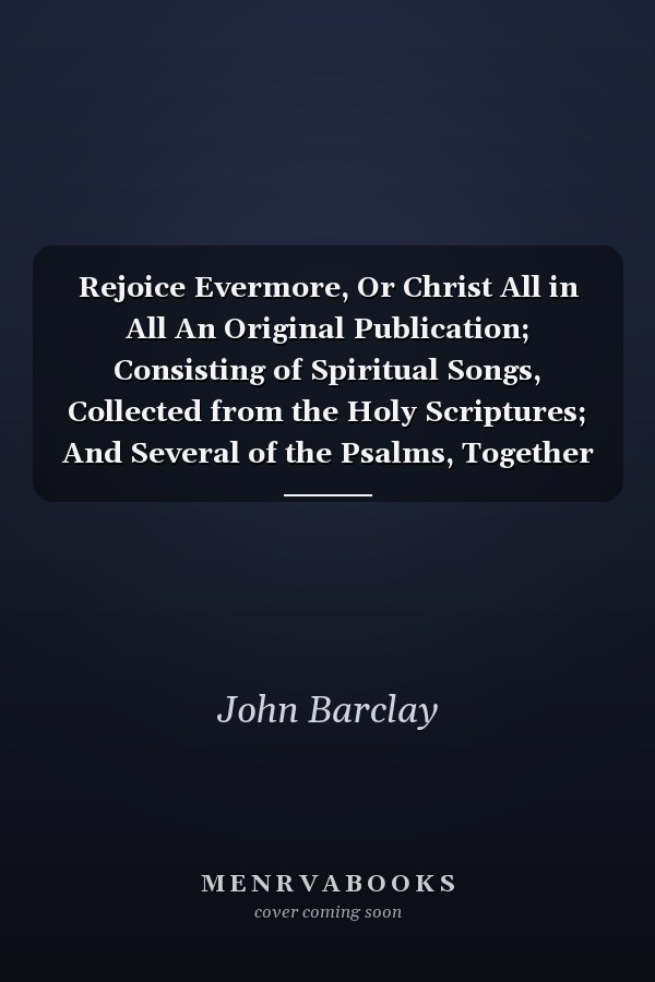 Rejoice Evermore, Or Christ All in All An Original Publication; Consisting of Spiritual Songs, Collected from the Holy Scriptures; And Several of the Psalms, Together with the Whole Song of Solomon, Paraphrased (Classic Reprint)