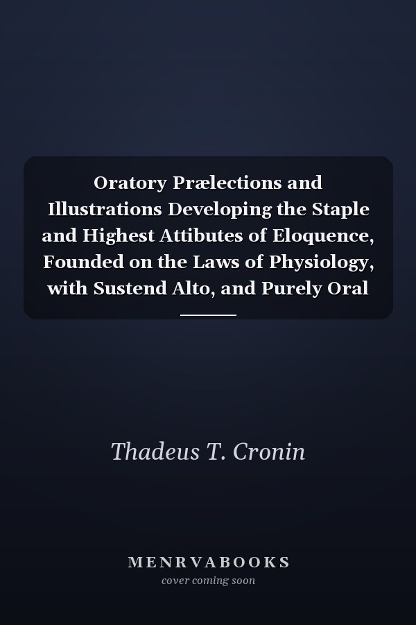 Oratory Prælections and Illustrations Developing the Staple and Highest Attibutes of Eloquence, Founded on the Laws of Physiology, with Sustend Alto, and Purely Oral Principle of Oratorical Delivery (Classic Reprint)