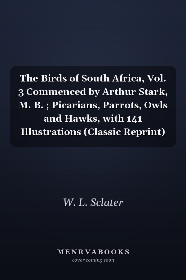 The Birds of South Africa, Vol. 3 Commenced by Arthur Stark, M. B. ; Picarians, Parrots, Owls and Hawks, with 141 Illustrations (Classic Reprint)