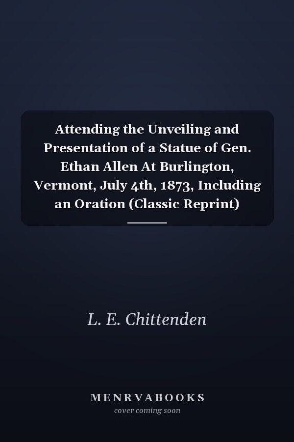 Attending the Unveiling and Presentation of a Statue of Gen. Ethan Allen At Burlington, Vermont, July 4th, 1873, Including an Oration (Classic Reprint)