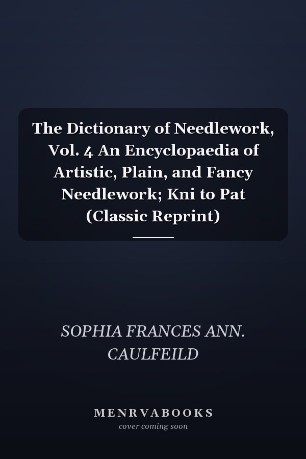 The Dictionary of Needlework, Vol. 4 An Encyclopaedia of Artistic, Plain, and Fancy Needlework; Kni to Pat (Classic Reprint)
