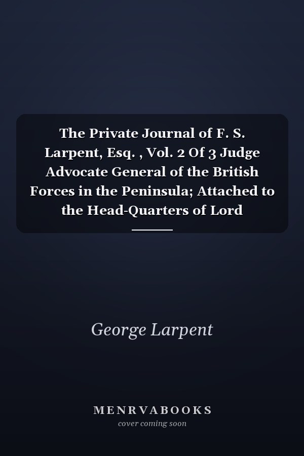 The Private Journal of F. S. Larpent, Esq. , Vol. 2 Of 3 Judge Advocate General of the British Forces in the Peninsula; Attached to the Head-Quarters of Lord Wellington During the Peninsular War, from 1812 to Its Close (Classic Reprint)