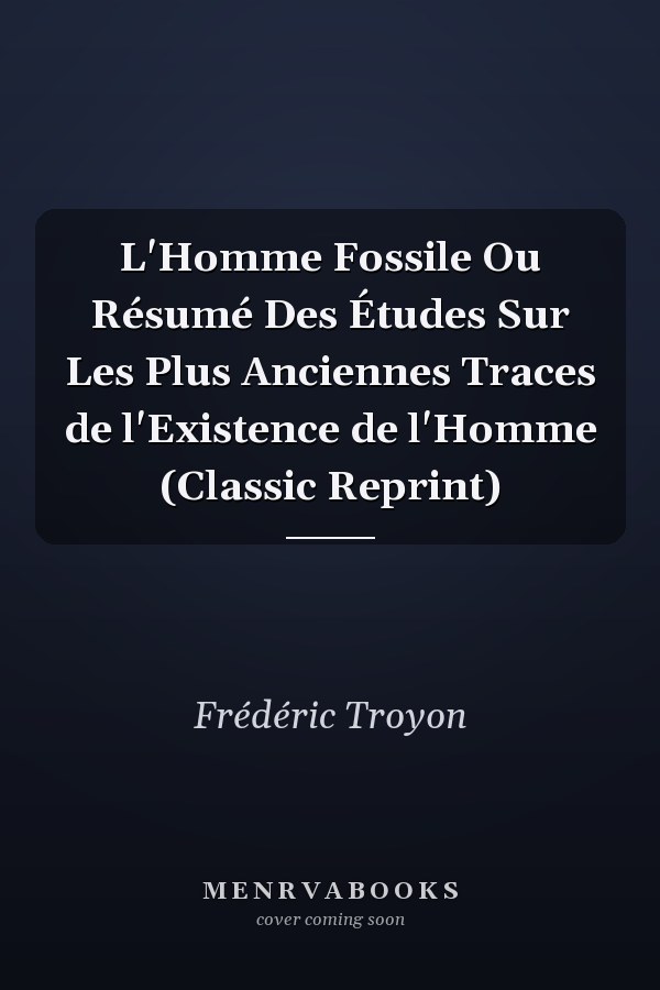 L'Homme Fossile Ou Résumé Des Études Sur Les Plus Anciennes Traces de l'Existence de l'Homme (Classic Reprint)