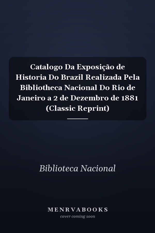 Catalogo Da Exposição de Historia Do Brazil Realizada Pela Bibliotheca Nacional Do Rio de Janeiro a 2 de Dezembro de 1881 (Classic Reprint)
